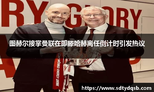 图赫尔接掌曼联在即滕哈赫离任倒计时引发热议