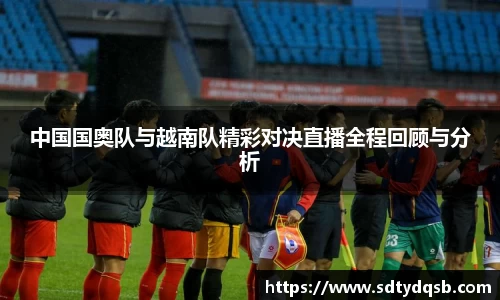中国国奥队与越南队精彩对决直播全程回顾与分析